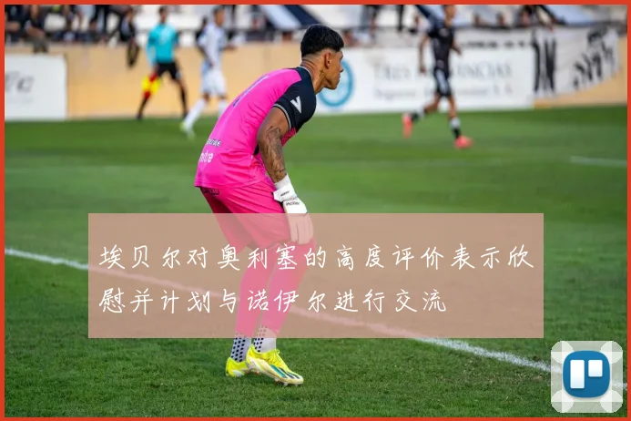 埃贝尔对奥利塞的高度评价表示欣慰并计划与诺伊尔进行交流