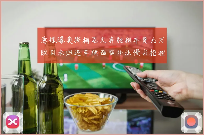 意媒曝奥斯梅恩欠奔驰租车费九万欧且未归还车辆面临非法侵占指控